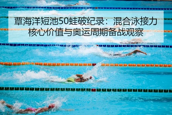 覃海洋短池50蛙破纪录：混合泳接力核心价值与奥运周期备战观察